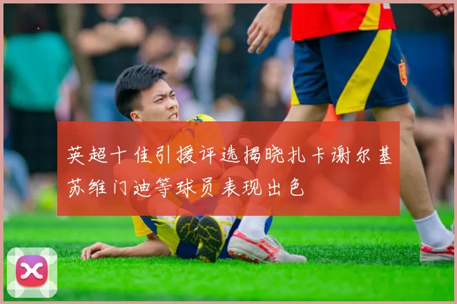 英超十佳引援评选揭晓扎卡谢尔基苏维门迪等球员表现出色