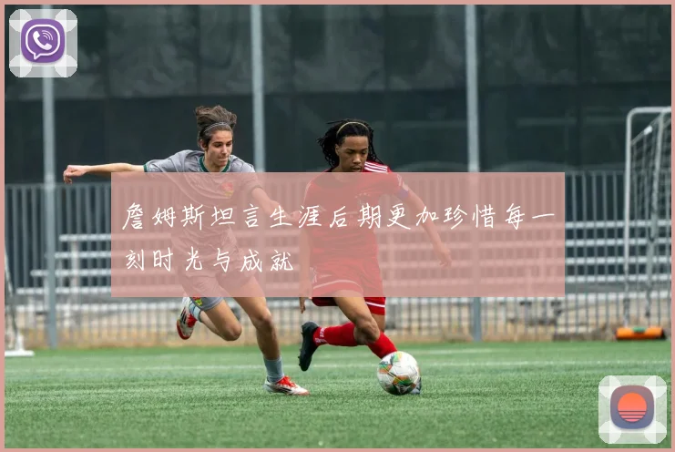 詹姆斯坦言生涯后期更加珍惜每一刻时光与成就