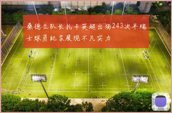 桑德兰队长扎卡英超出场243次平瑞士球员纪录展现不凡实力