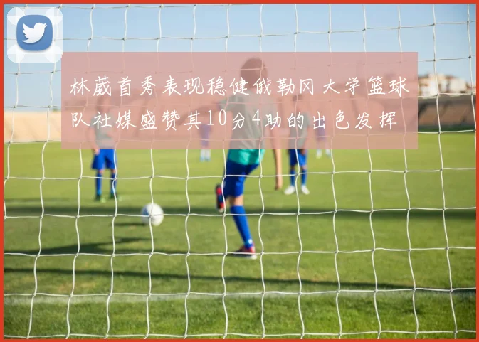 林葳首秀表现稳健俄勒冈大学篮球队社媒盛赞其10分4助的出色发挥