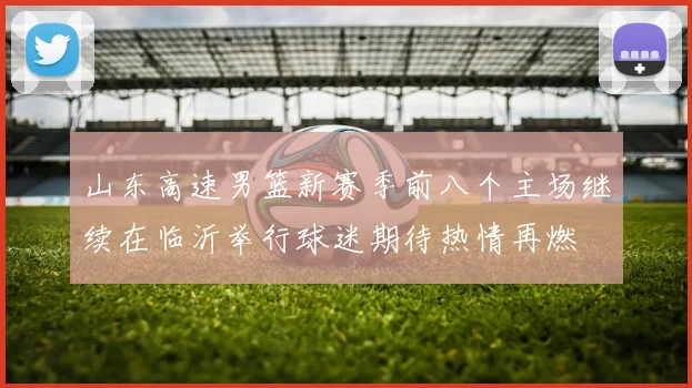 山东高速男篮新赛季前八个主场继续在临沂举行球迷期待热情再燃
