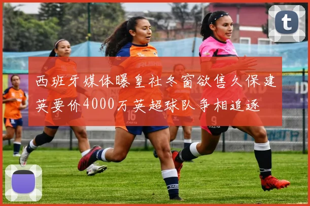 西班牙媒体曝皇社冬窗欲售久保建英要价4000万英超球队争相追逐