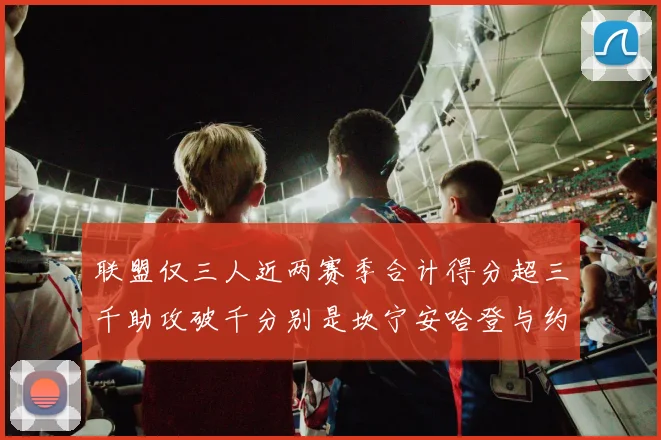 联盟仅三人近两赛季合计得分超三千助攻破千分别是坎宁安哈登与约基奇