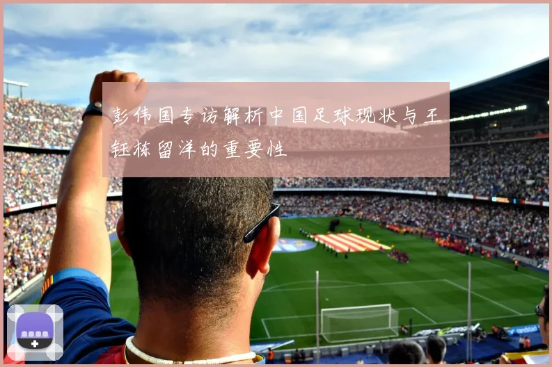 彭伟国专访解析中国足球现状与王钰栋留洋的重要性