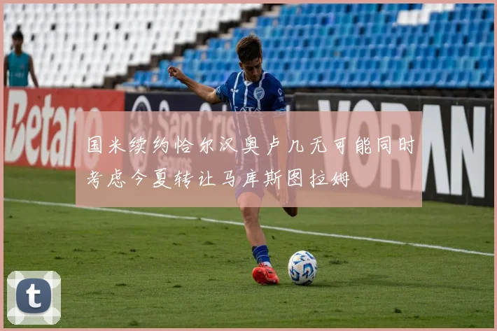 国米续约恰尔汉奥卢几无可能同时考虑今夏转让马库斯图拉姆