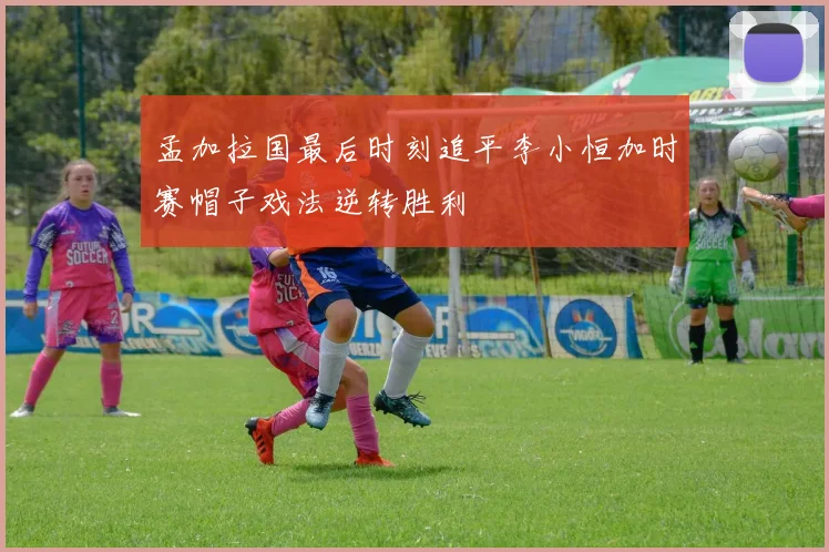 孟加拉国最后时刻追平李小恒加时赛帽子戏法逆转胜利