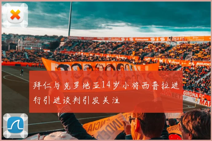 拜仁与克罗地亚14岁小将西普拉进行引进谈判引发关注