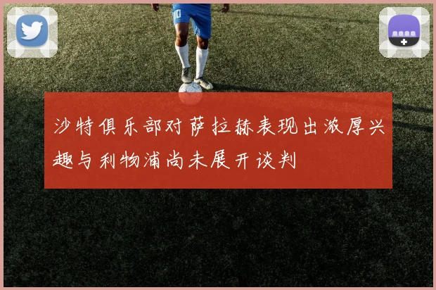 沙特俱乐部对萨拉赫表现出浓厚兴趣与利物浦尚未展开谈判