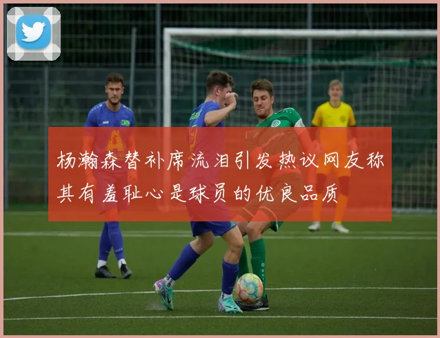杨瀚森替补席流泪引发热议网友称其有羞耻心是球员的优良品质