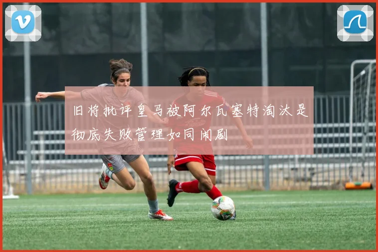 旧将批评皇马被阿尔瓦塞特淘汰是彻底失败管理如同闹剧